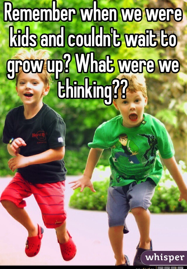 Remember when we were kids and couldn't wait to grow up? What were we thinking??