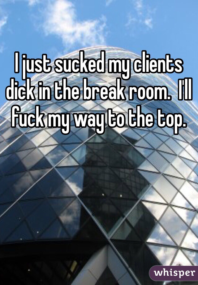 I just sucked my clients dick in the break room.  I'll fuck my way to the top.  