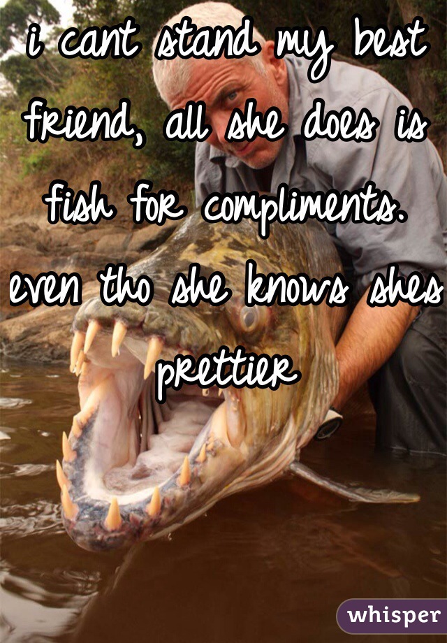 i cant stand my best friend, all she does is fish for compliments. even tho she knows shes prettier