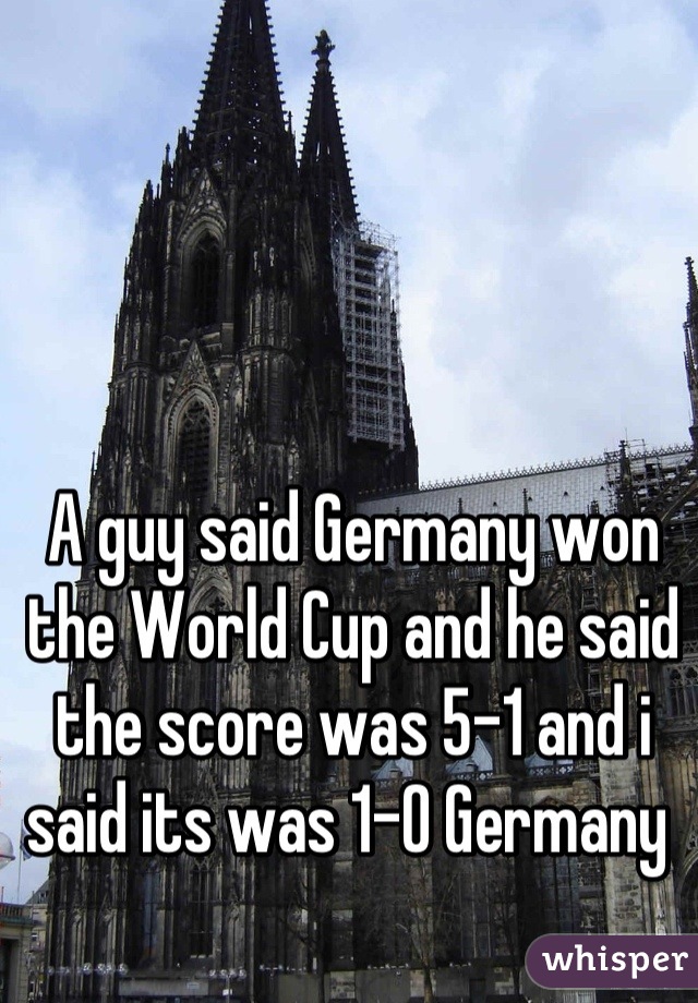 A guy said Germany won the World Cup and he said the score was 5-1 and i said its was 1-0 Germany 
