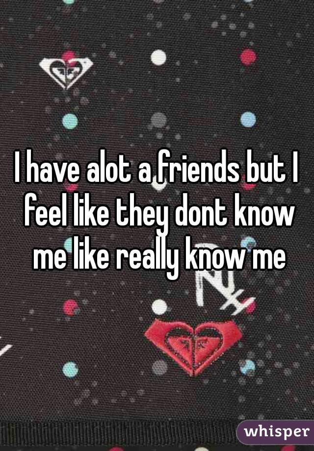 I have alot a friends but I feel like they dont know me like really know me