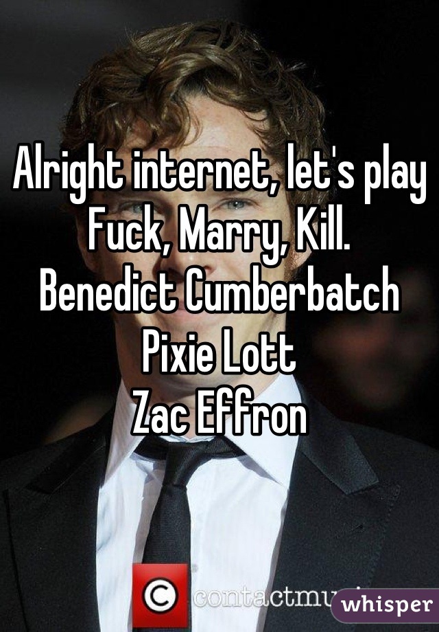 Alright internet, let's play 
Fuck, Marry, Kill.
Benedict Cumberbatch
Pixie Lott
Zac Effron