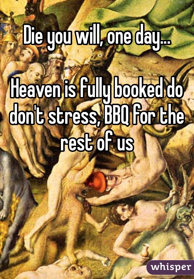 Die you will, one day...

Heaven is fully booked do don't stress, BBQ for the rest of us