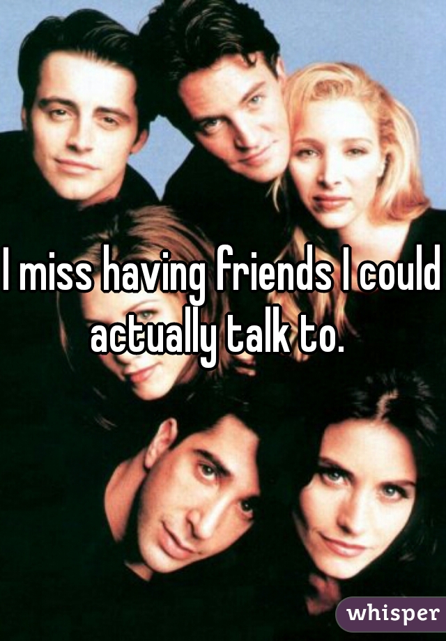 I miss having friends I could actually talk to.  