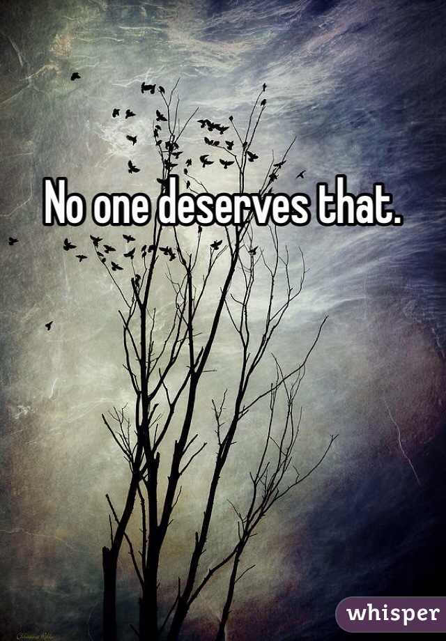 No one deserves that.