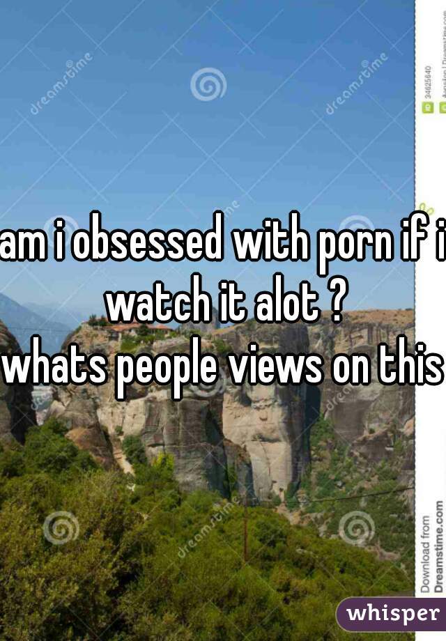 am i obsessed with porn if i watch it alot ?
whats people views on this 
