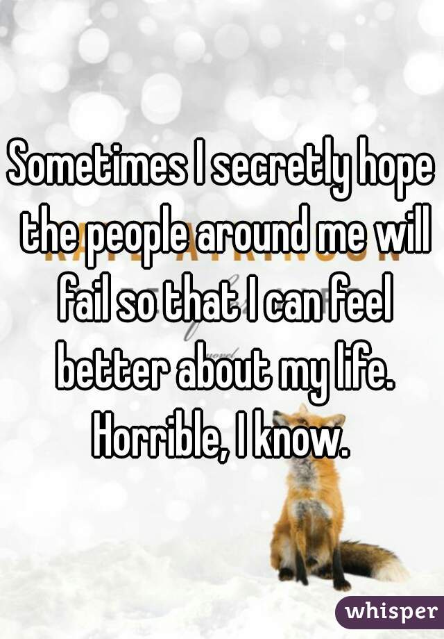 Sometimes I secretly hope the people around me will fail so that I can feel better about my life. Horrible, I know. 