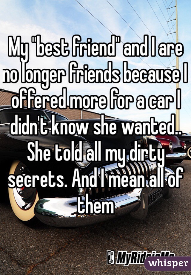 My "best friend" and I are no longer friends because I offered more for a car I didn't know she wanted.. She told all my dirty secrets. And I mean all of them