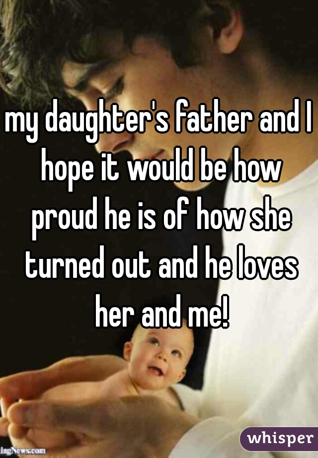 my daughter's father and I hope it would be how proud he is of how she turned out and he loves her and me!