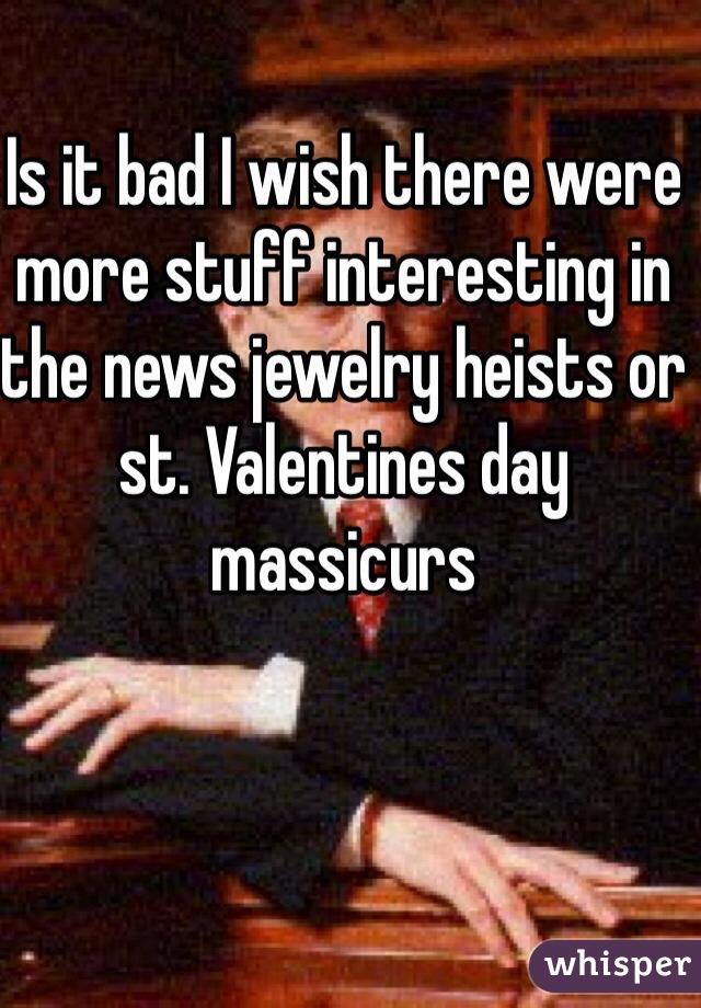 Is it bad I wish there were more stuff interesting in the news jewelry heists or st. Valentines day massicurs