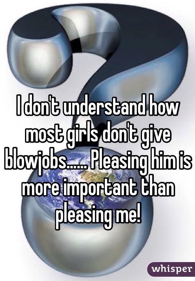 I don't understand how most girls don't give blowjobs...... Pleasing him is more important than pleasing me!