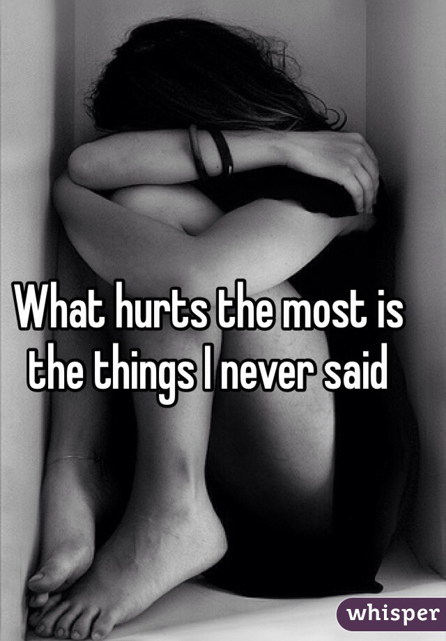 What hurts the most is the things I never said 
