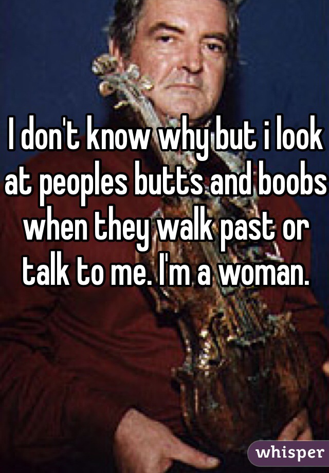 I don't know why but i look at peoples butts and boobs when they walk past or talk to me. I'm a woman.