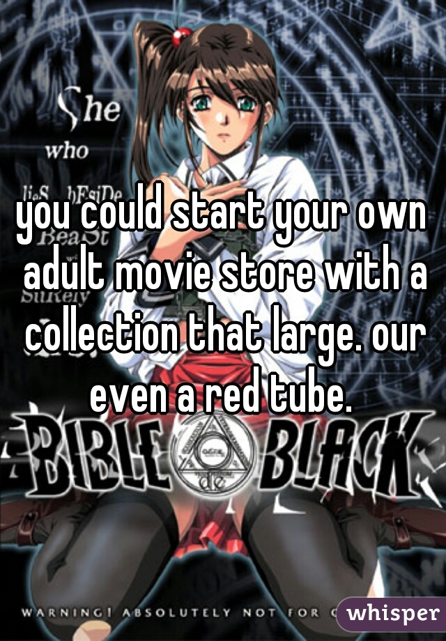 you could start your own adult movie store with a collection that large. our even a red tube. 