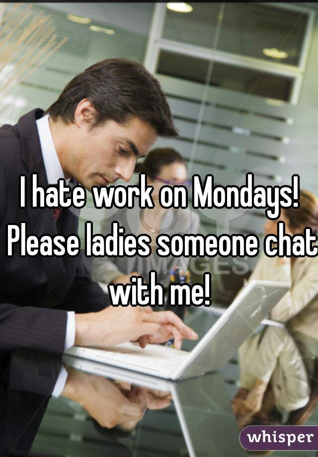 I hate work on Mondays! Please ladies someone chat with me! 