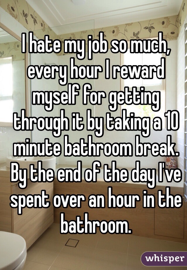I hate my job so much, every hour I reward myself for getting through it by taking a 10 minute bathroom break. By the end of the day I've spent over an hour in the bathroom.