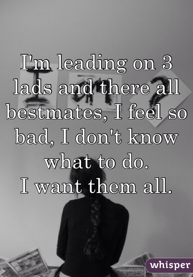 I'm leading on 3 lads and there all bestmates, I feel so bad, I don't know what to do. 
I want them all. 
