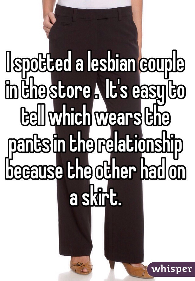 I spotted a lesbian couple in the store .  It's easy to tell which wears the pants in the relationship because the other had on a skirt.