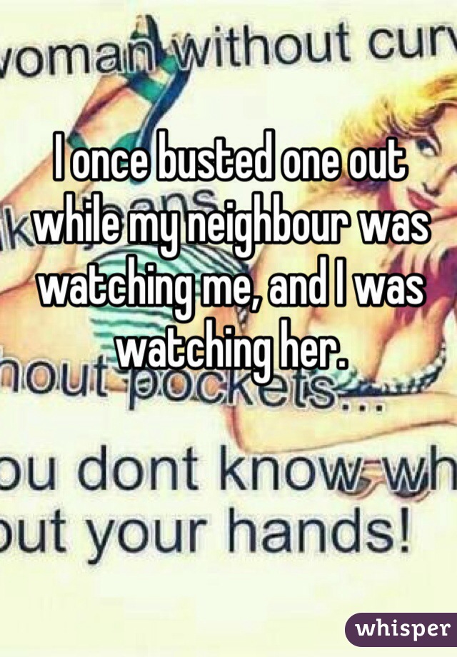 I once busted one out while my neighbour was watching me, and I was watching her.