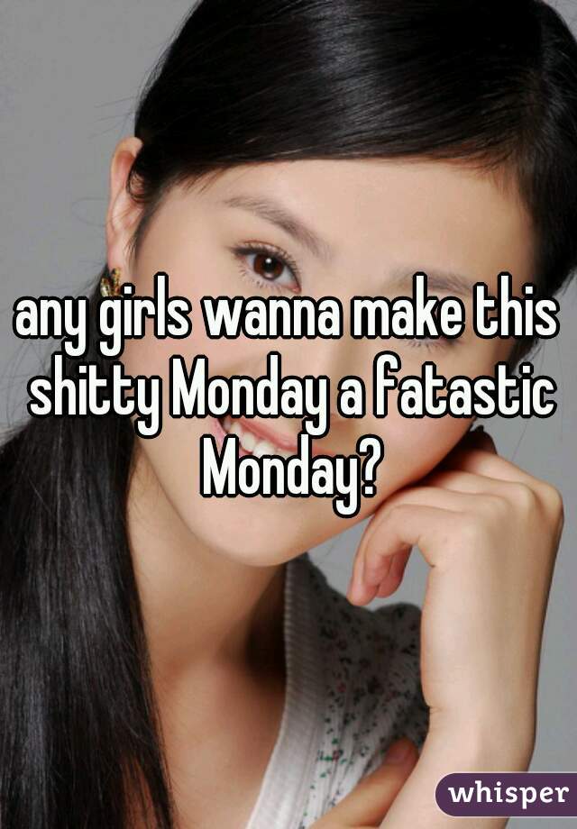 any girls wanna make this shitty Monday a fatastic Monday?