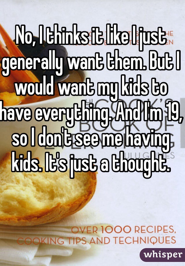 No, I thinks it like I just generally want them. But I would want my kids to have everything. And I'm 19, so I don't see me having kids. It's just a thought.
