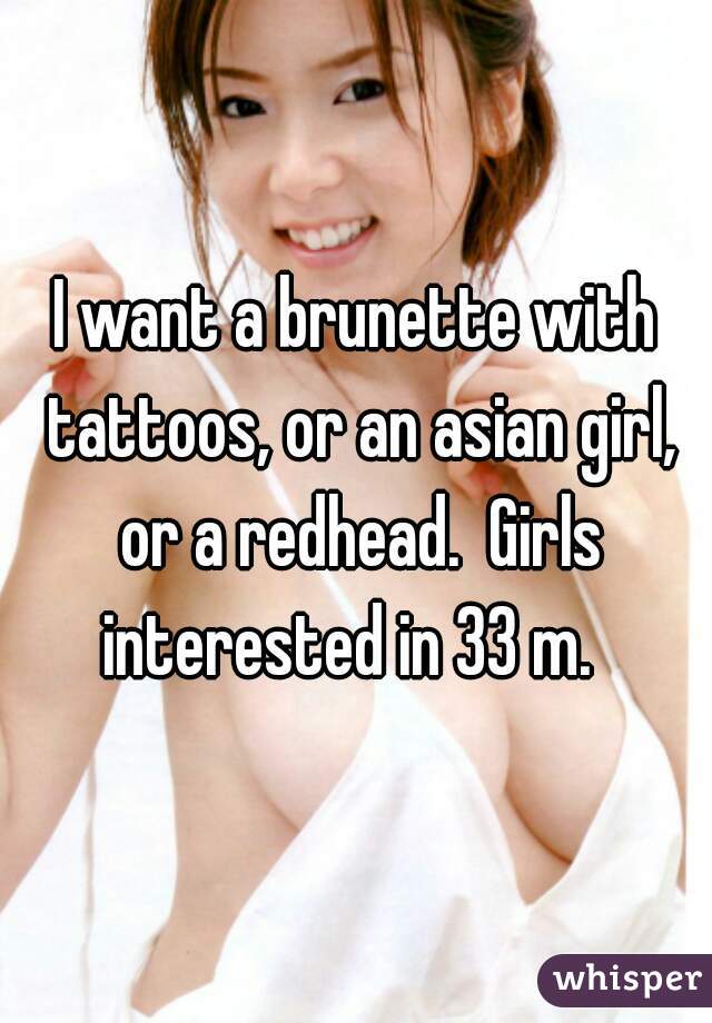 I want a brunette with tattoos, or an asian girl, or a redhead.  Girls interested in 33 m.  
