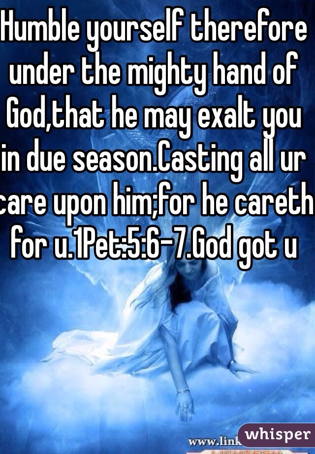 Humble yourself therefore under the mighty hand of God,that he may exalt you in due season.Casting all ur care upon him;for he careth for u.1Pet:5:6-7.God got u