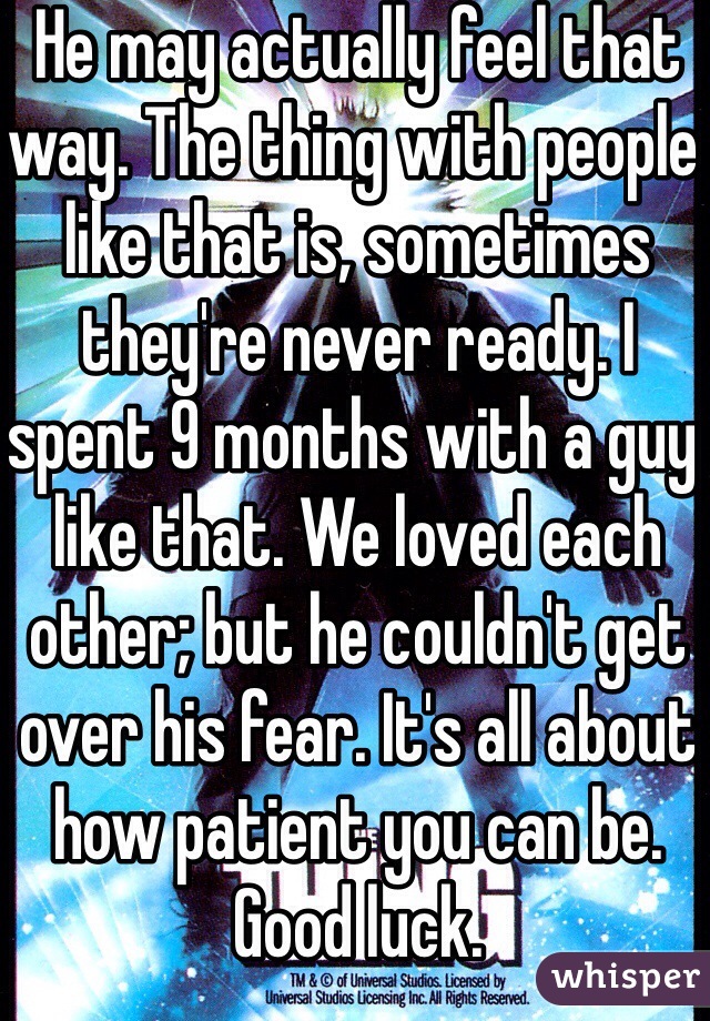 He may actually feel that way. The thing with people like that is, sometimes they're never ready. I spent 9 months with a guy like that. We loved each other; but he couldn't get over his fear. It's all about how patient you can be. Good luck. 