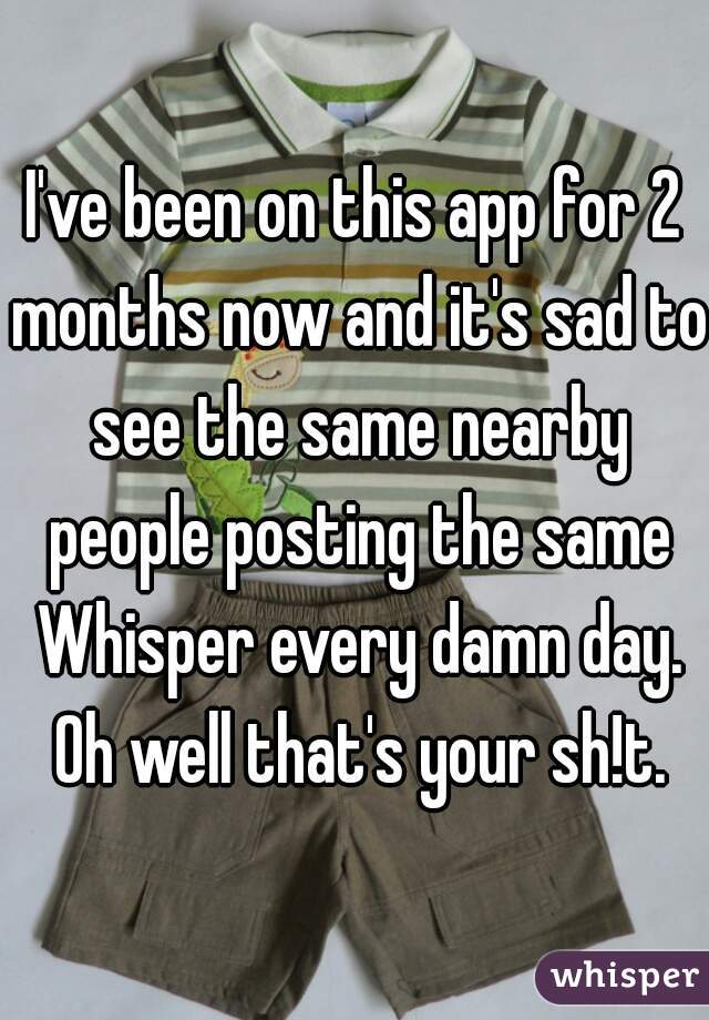 I've been on this app for 2 months now and it's sad to see the same nearby people posting the same Whisper every damn day. Oh well that's your sh!t.
