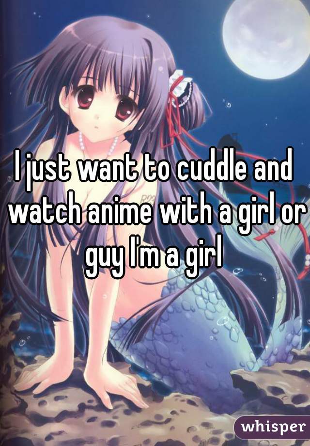 I just want to cuddle and watch anime with a girl or guy I'm a girl 