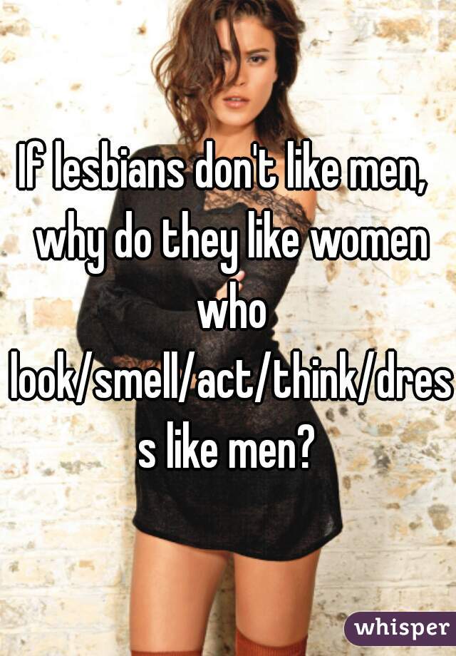 If lesbians don't like men,  why do they like women who look/smell/act/think/dress like men?