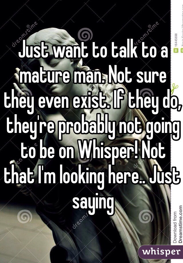Just want to talk to a mature man. Not sure they even exist. If they do, they're probably not going to be on Whisper! Not that I'm looking here.. Just saying