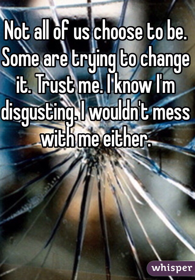 Not all of us choose to be. Some are trying to change it. Trust me. I know I'm disgusting. I wouldn't mess with me either.