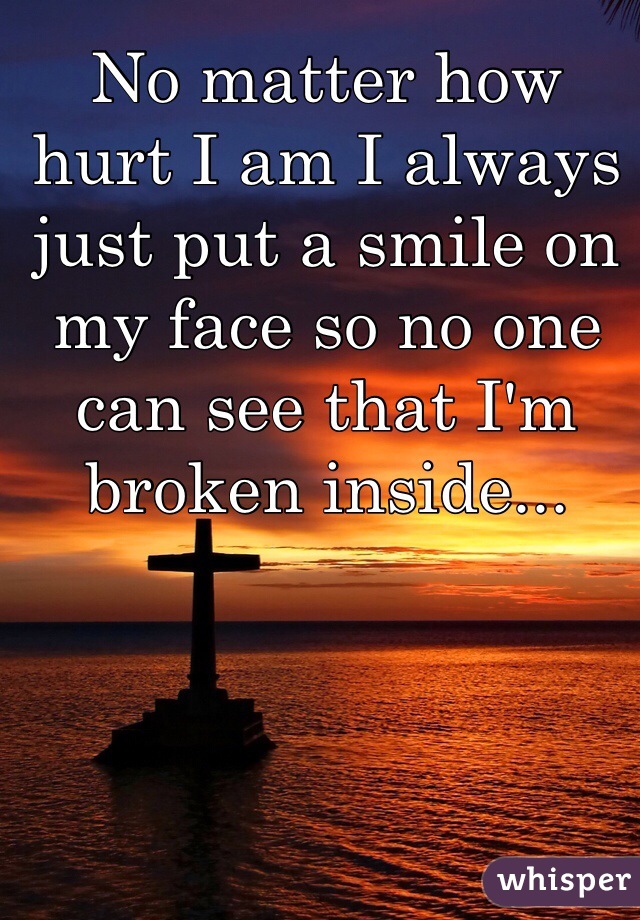 No matter how hurt I am I always just put a smile on my face so no one can see that I'm broken inside...