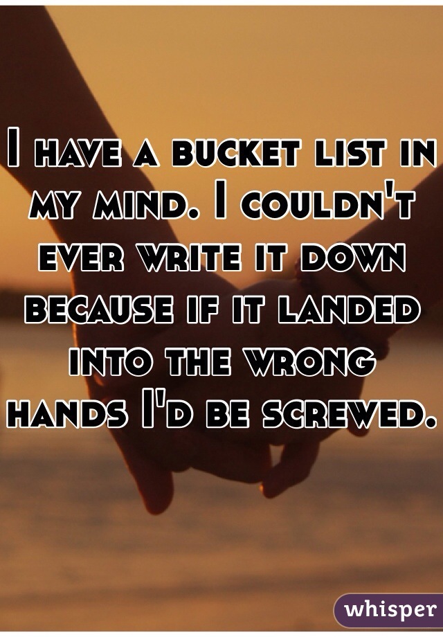 I have a bucket list in my mind. I couldn't ever write it down because if it landed into the wrong hands I'd be screwed. 