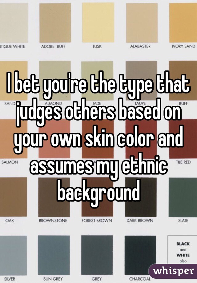 I bet you're the type that judges others based on your own skin color and assumes my ethnic background