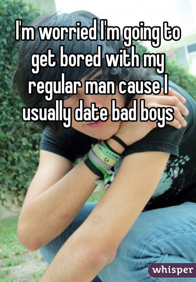I'm worried I'm going to get bored with my regular man cause I usually date bad boys 