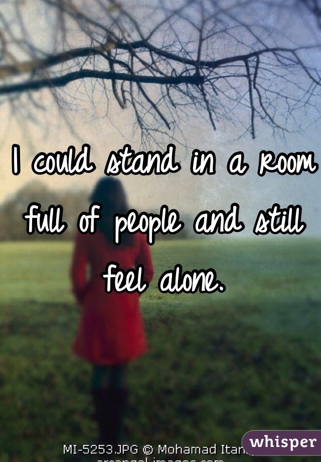 I could stand in a room full of people and still feel alone. 
