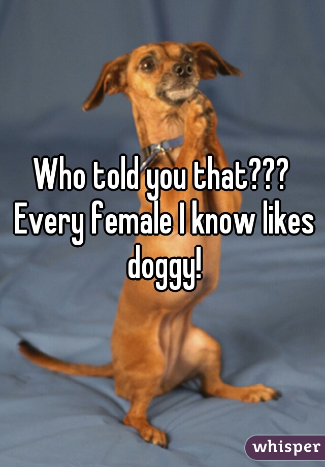 Who told you that??? Every female I know likes doggy!