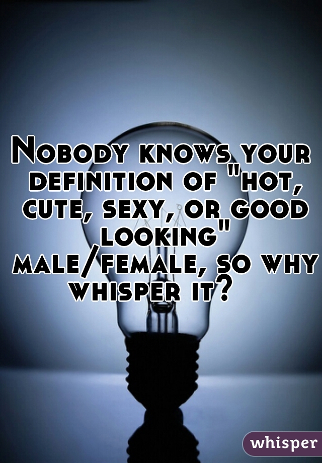 Nobody knows your definition of "hot, cute, sexy, or good looking" male/female, so why whisper it?   