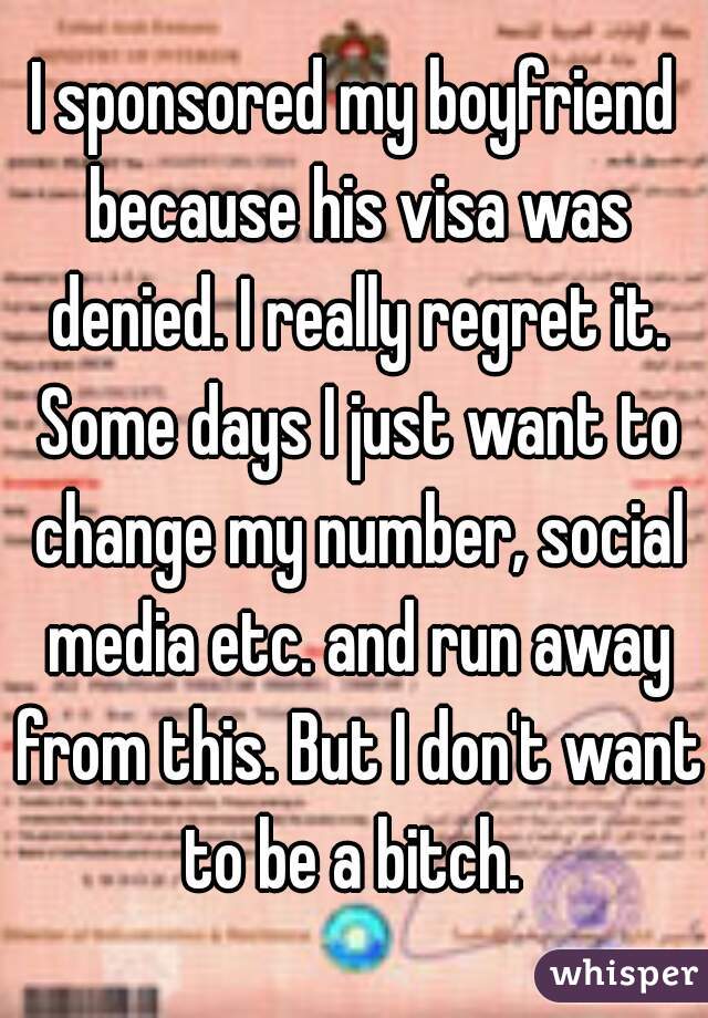 I sponsored my boyfriend because his visa was denied. I really regret it. Some days I just want to change my number, social media etc. and run away from this. But I don't want to be a bitch. 