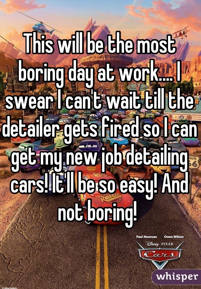 This will be the most boring day at work.... I swear I can't wait till the detailer gets fired so I can get my new job detailing cars! It'll be so easy! And not boring! 
