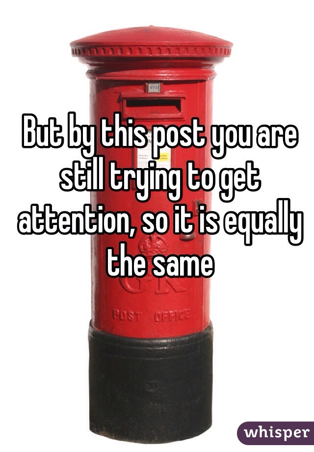 But by this post you are still trying to get attention, so it is equally the same 
