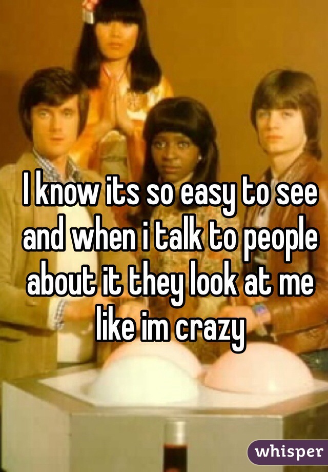 I know its so easy to see and when i talk to people about it they look at me like im crazy 