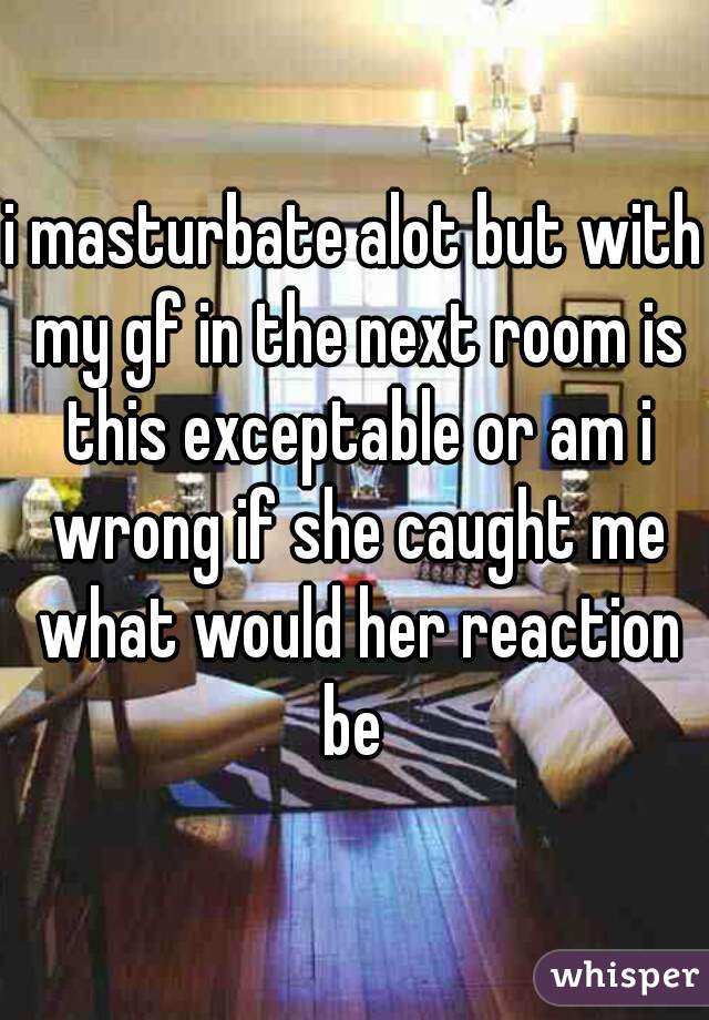 i masturbate alot but with my gf in the next room is this exceptable or am i wrong if she caught me what would her reaction be 