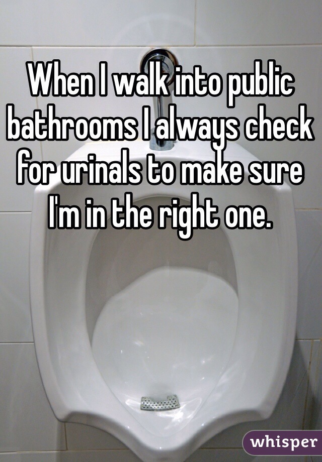 When I walk into public bathrooms I always check for urinals to make sure I'm in the right one. 