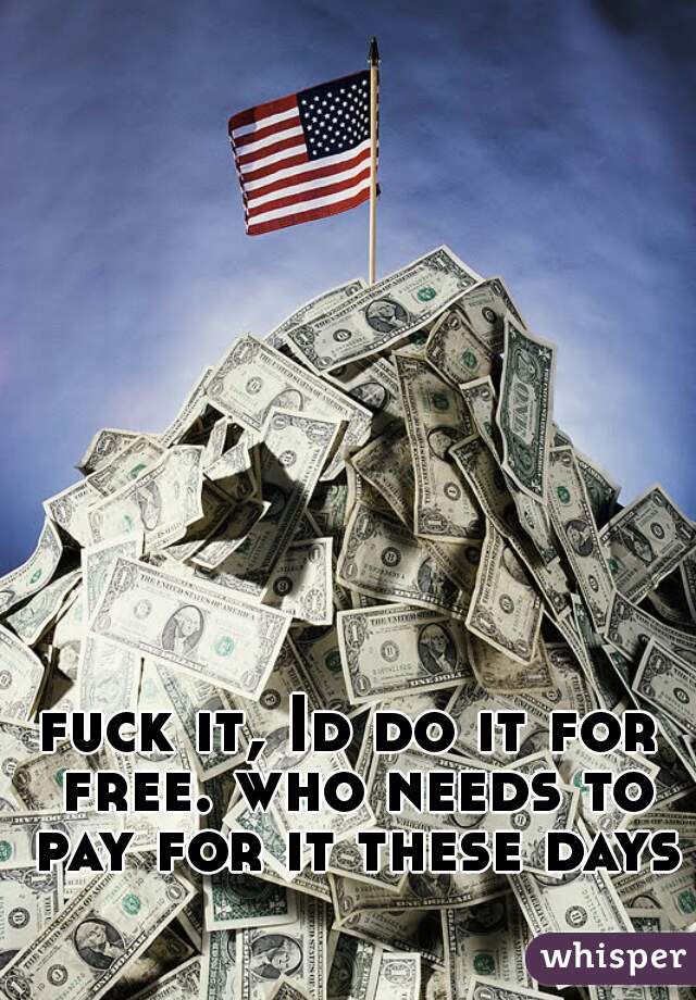 fuck it, Id do it for free. who needs to pay for it these days