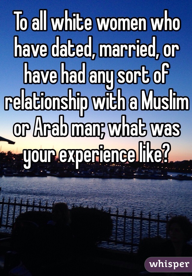 To all white women who have dated, married, or have had any sort of relationship with a Muslim or Arab man; what was your experience like? 