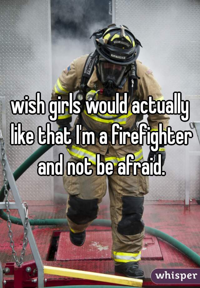wish girls would actually like that I'm a firefighter and not be afraid.