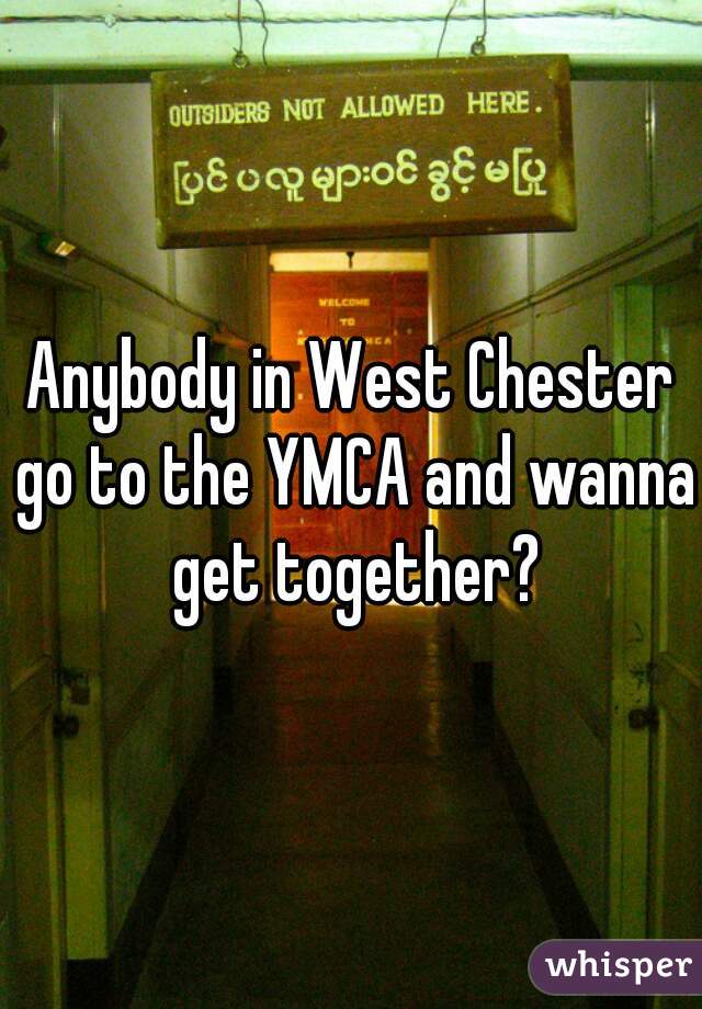 Anybody in West Chester go to the YMCA and wanna get together?